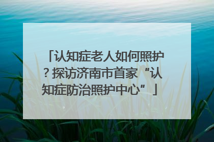 认知症老人如何照护？探访济南市首家“认知症防治照护中心”