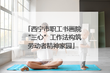 西宁市职工书画院“三心”工作法构筑劳动者精神家园