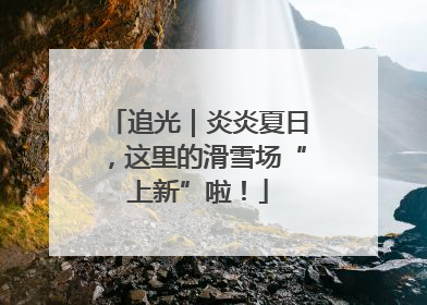 追光｜炎炎夏日，这里的滑雪场“上新”啦！