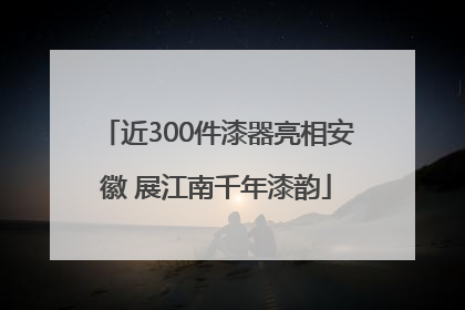 近300件漆器亮相安徽 展江南千年漆韵