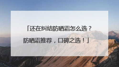 还在纠结防晒霜怎么选？防晒霜推荐，口碑之选！