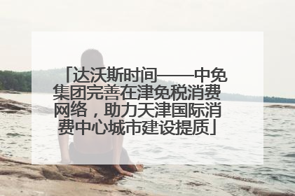 达沃斯时间——中免集团完善在津免税消费网络，助力天津国际消费中心城市建设提质