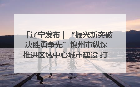 辽宁发布｜“振兴新突破 决胜勇争先”锦州市纵深推进区域中心城市建设 打造高质量发展新增长极
