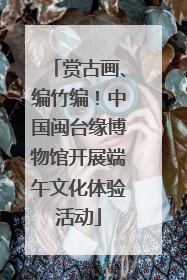 赏古画、编竹编！中国闽台缘博物馆开展端午文化体验活动