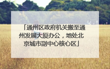 通州区政府机关搬至通州发展大厦办公，地处北京城市副中心核心区