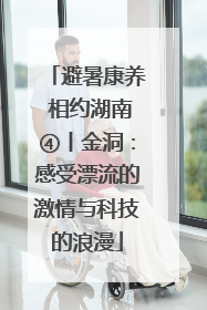 避暑康养 相约湖南④丨金洞：感受漂流的激情与科技的浪漫