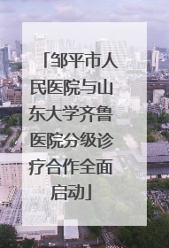 邹平市人民医院与山东大学齐鲁医院分级诊疗合作全面启动