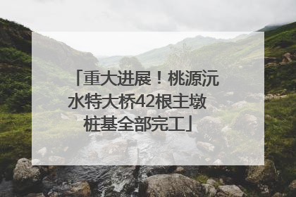 重大进展！桃源沅水特大桥42根主墩桩基全部完工