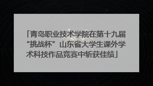青岛职业技术学院在第十九届“挑战杯”山东省大学生课外学术科技作品竞赛中斩获佳绩