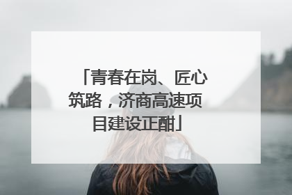 青春在岗、匠心筑路，济商高速项目建设正酣
