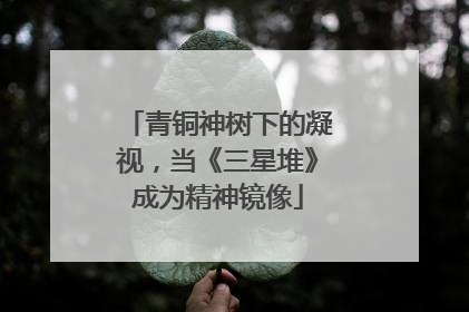 青铜神树下的凝视，当《三星堆》成为精神镜像