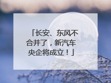 长安、东风不合并了，新汽车央企将成立！