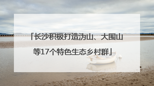 长沙积极打造沩山、大围山等17个特色生态乡村群