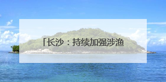 长沙：持续加强涉渔“三无”船舶整治，维护渔业生产安全