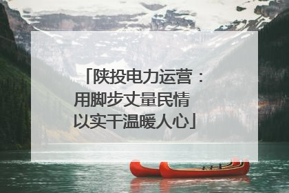 陕投电力运营：用脚步丈量民情 以实干温暖人心