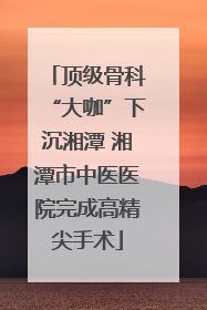 顶级骨科“大咖”下沉湘潭 湘潭市中医医院完成高精尖手术