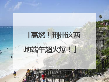 高燃！荆州这两地端午超火爆！