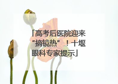 高考后医院迎来“摘镜热”！十堰眼科专家提示