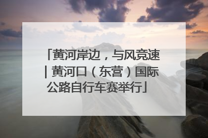 黄河岸边，与风竞速｜黄河口（东营）国际公路自行车赛举行