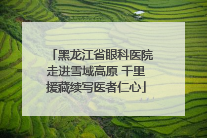 黑龙江省眼科医院走进雪域高原 千里援藏续写医者仁心