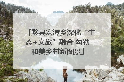 黟县宏潭乡深化“生态+文旅”融合 勾勒和美乡村新图景