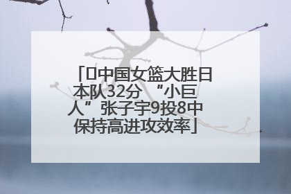 ﻿中国女篮大胜日本队32分 “小巨人”张子宇9投8中保持高进攻效率