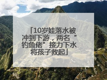10岁娃落水被冲到下游，两名“钓鱼佬”接力下水将孩子救起