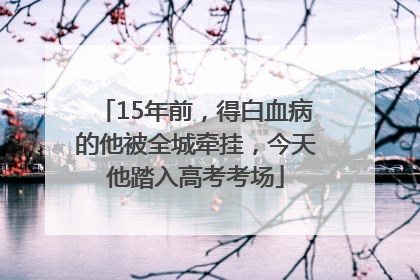 15年前，得白血病的他被全城牵挂，今天他踏入高考考场