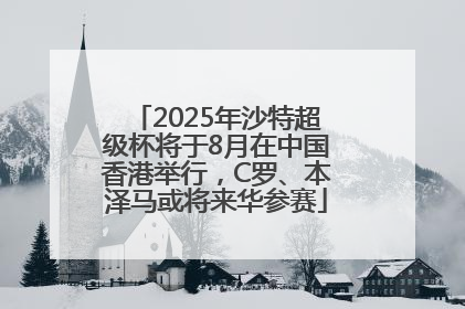 2025年沙特超级杯将于8月在中国香港举行，C罗、本泽马或将来华参赛