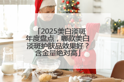 2025美白淡斑年度盘点，哪款美白淡斑护肤品效果好？含金量绝对高