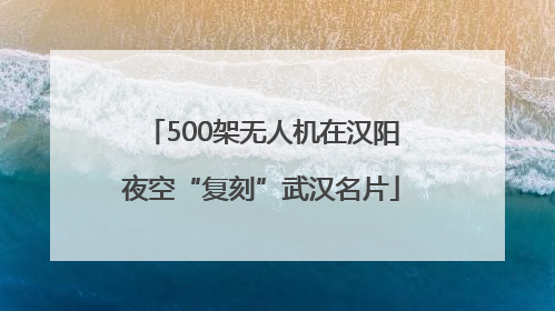 500架无人机在汉阳夜空“复刻”武汉名片