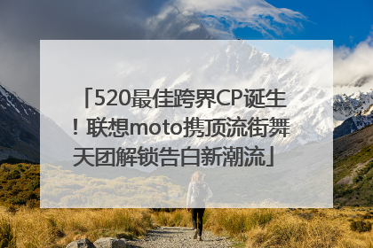 520最佳跨界CP诞生！联想moto携顶流街舞天团解锁告白新潮流