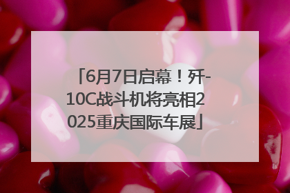 6月7日启幕！歼-10C战斗机将亮相2025重庆国际车展