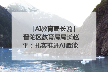 AI教育局长说 | 普陀区教育局局长赵平：扎实推进AI赋能教育，着力打造“适合教育”新体系